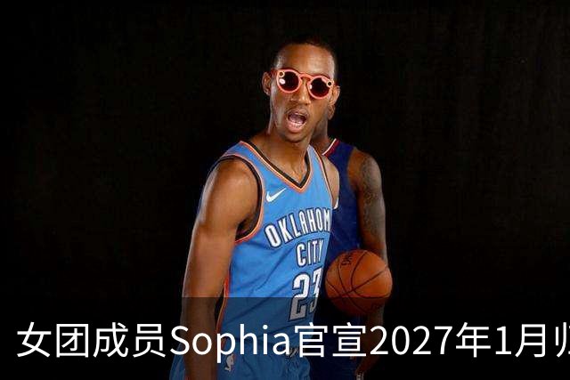 女团成员Sophia官宣2027年1月归队：等不及再和姐妹们同台