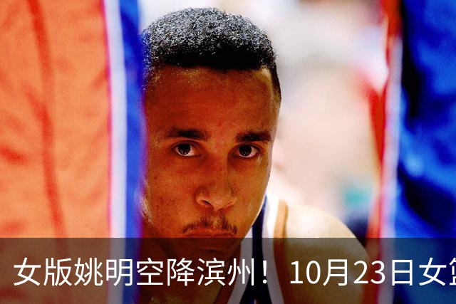 女版姚明空降滨州！10月23日女篮对抗赛，张子宇领衔山东大战上海