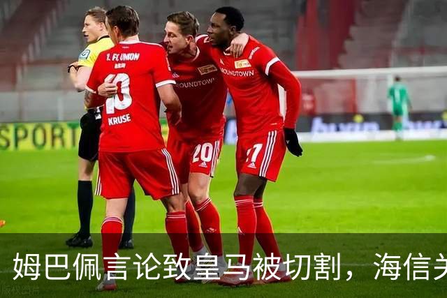 姆巴佩言论致皇马被切割，海信关防护背后的信任危机