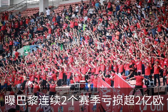 曝巴黎连续2个赛季亏损超2亿欧 俱乐部却不受影响