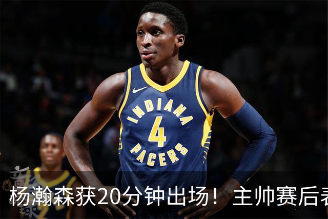 杨瀚森获20分钟出场！主帅赛后表态，常规轮换还差多远？