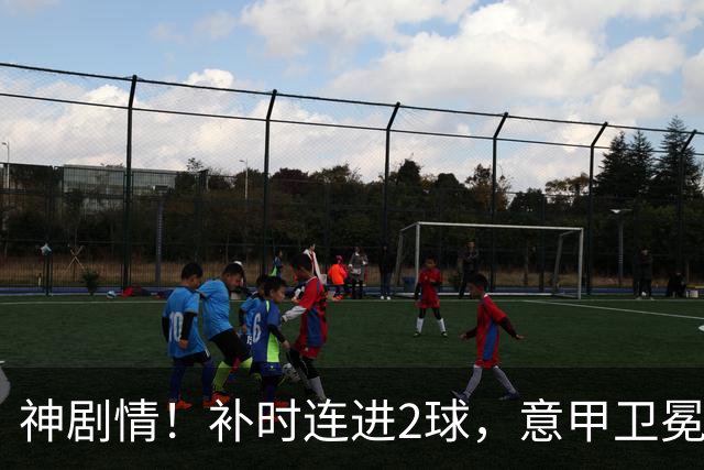 神剧情！补时连进2球，意甲卫冕冠军奇迹逆袭，德赫亚不敢相信