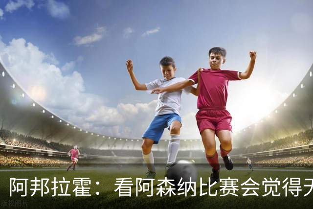 阿邦拉霍：看阿森纳比赛会觉得无聊，这不是好看的足球
