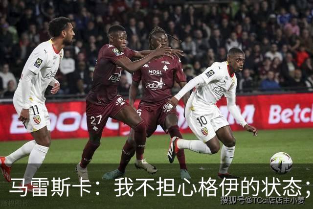 马雷斯卡：我不担心格伊的状态；换下他和谢尔基主要因为黄牌